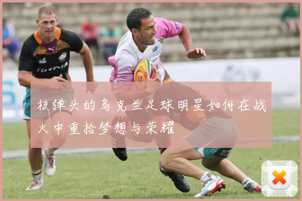 核弹头的乌克兰足球明星如何在战火中重拾梦想与荣耀