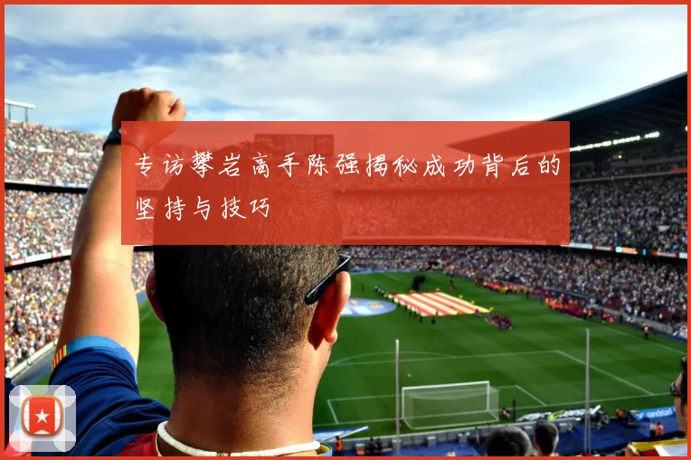 专访攀岩高手陈强揭秘成功背后的坚持与技巧