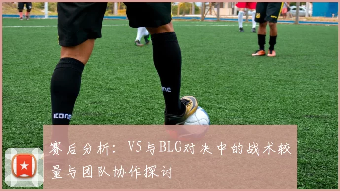 赛后分析：V5与BLG对决中的战术较量与团队协作探讨