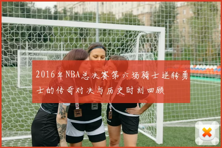 2016年NBA总决赛第六场骑士逆转勇士的传奇对决与历史时刻回顾