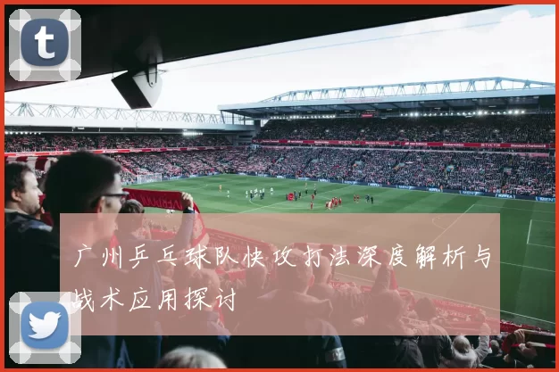 广州乒乓球队快攻打法深度解析与战术应用探讨