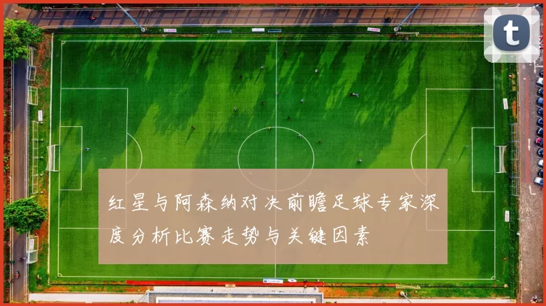 红星与阿森纳对决前瞻足球专家深度分析比赛走势与关键因素