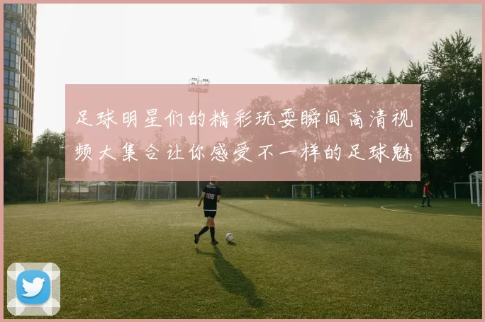 足球明星们的精彩玩耍瞬间高清视频大集合让你感受不一样的足球魅力