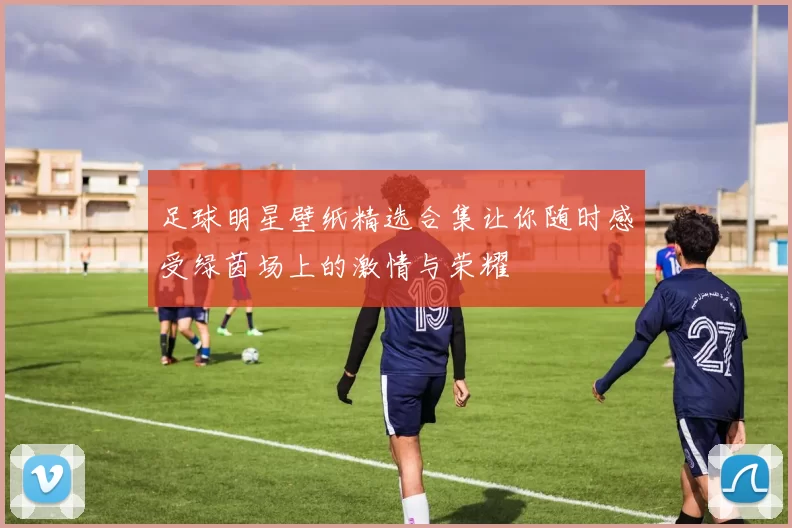 足球明星壁纸精选合集让你随时感受绿茵场上的激情与荣耀