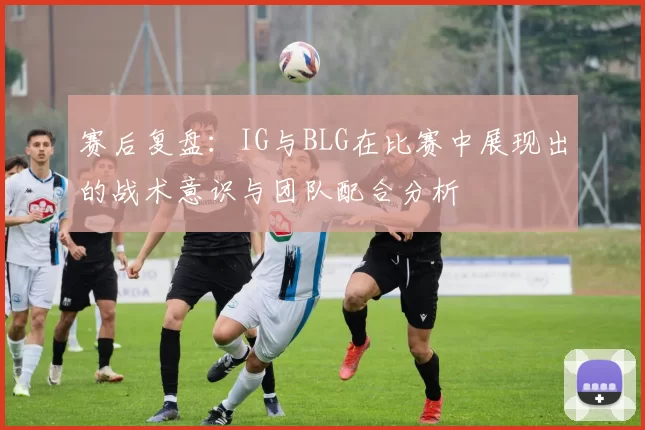 赛后复盘：IG与BLG在比赛中展现出的战术意识与团队配合分析