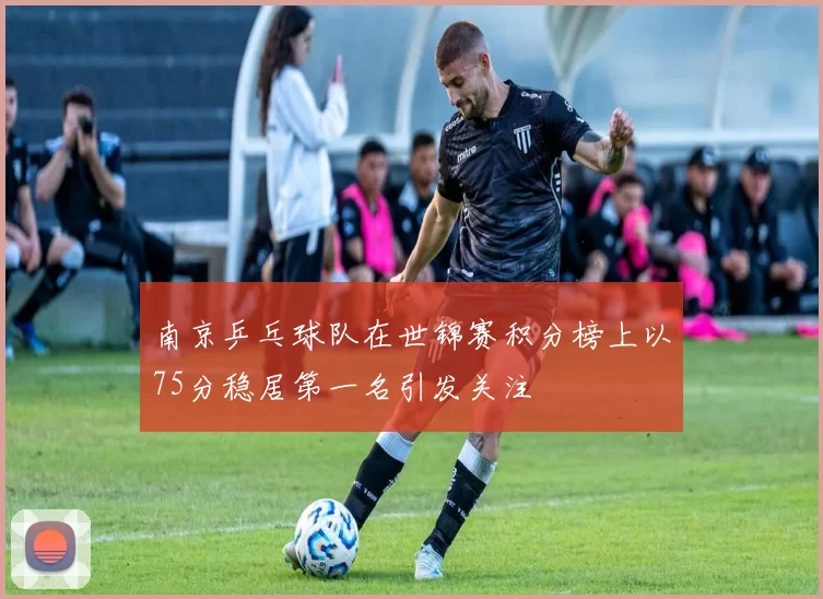 南京乒乓球队在世锦赛积分榜上以75分稳居第一名引发关注