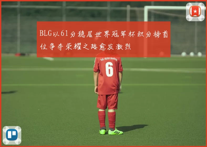 BLG以61分稳居世界冠军杯积分榜首位争夺荣耀之路愈发激烈
