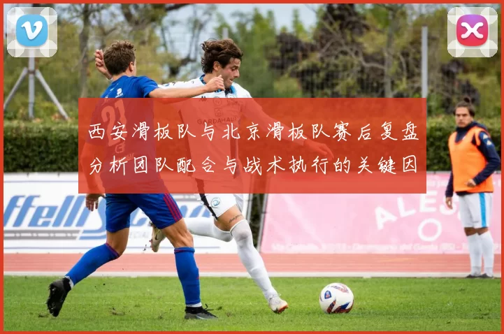 西安滑板队与北京滑板队赛后复盘分析团队配合与战术执行的关键因素