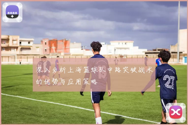 深入分析上海篮球队中路突破战术的优势与应用策略