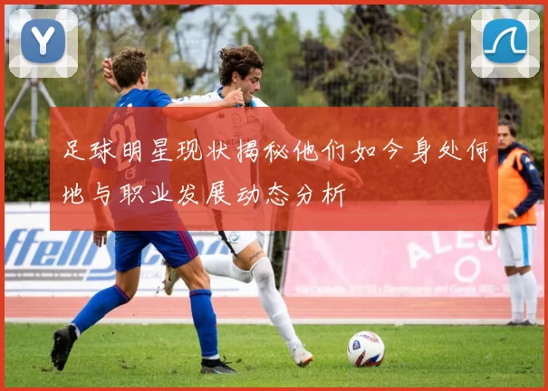 足球明星现状揭秘他们如今身处何地与职业发展动态分析