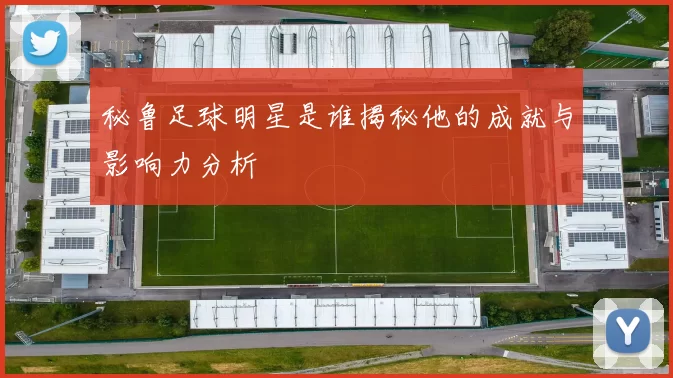 秘鲁足球明星是谁揭秘他的成就与影响力分析