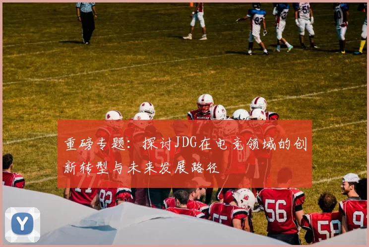重磅专题：探讨JDG在电竞领域的创新转型与未来发展路径