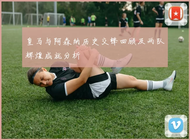 皇马与阿森纳历史交锋回顾及两队辉煌成就分析