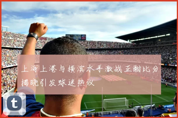 上海上港与横滨水手激战正酣比分揭晓引发球迷热议