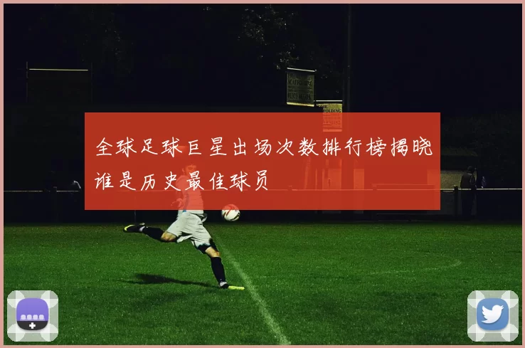 全球足球巨星出场次数排行榜揭晓谁是历史最佳球员