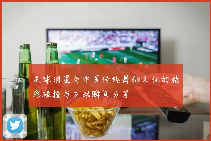 足球明星与中国传统舞狮文化的精彩碰撞与互动瞬间分享