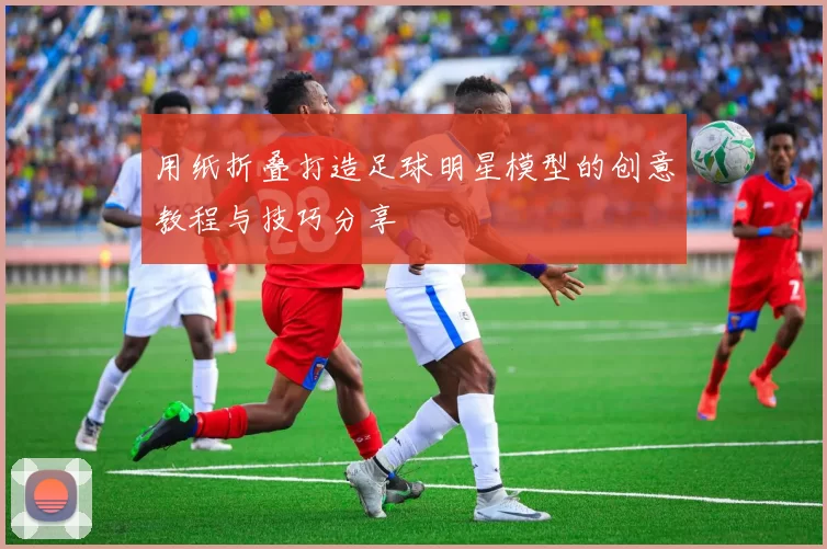 用纸折叠打造足球明星模型的创意教程与技巧分享