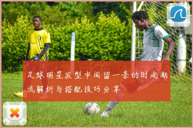 足球明星发型中间留一条的时尚潮流解析与搭配技巧分享