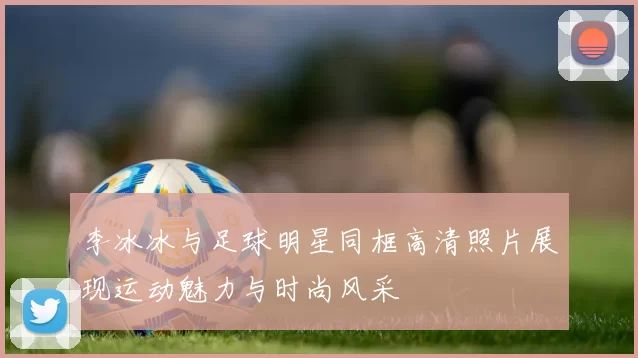 李冰冰与足球明星同框高清照片展现运动魅力与时尚风采