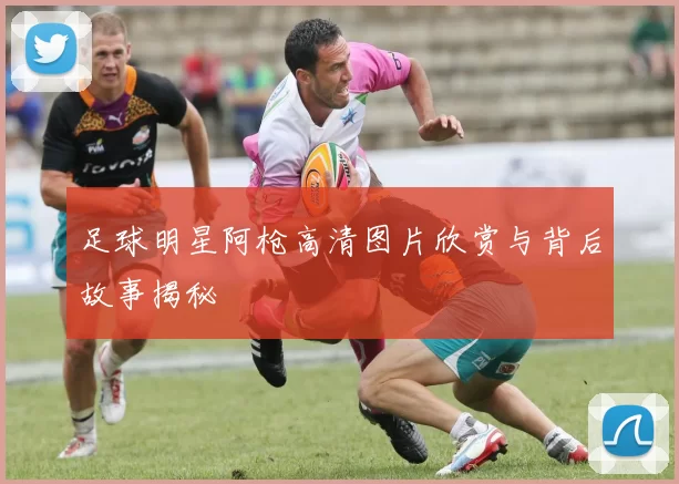 足球明星阿枪高清图片欣赏与背后故事揭秘