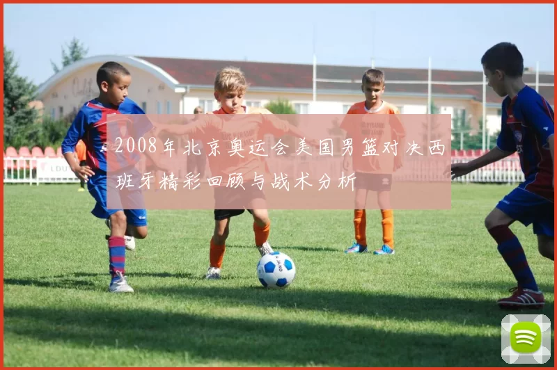 2008年北京奥运会美国男篮对决西班牙精彩回顾与战术分析