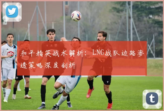 和平精英战术解析：LNG战队边路渗透策略深度剖析