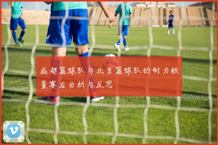 成都篮球队与北京篮球队的耐力较量赛后分析与反思
